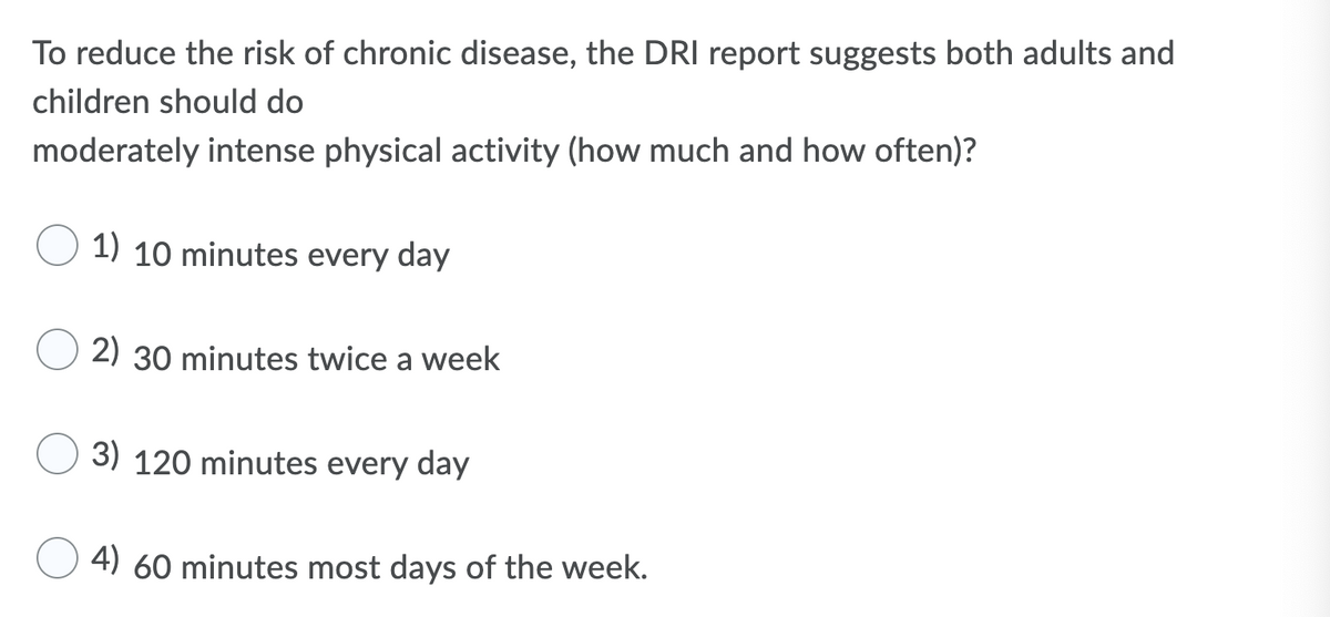 To reduce the risk of chronic disease, the DRI report suggests both adults and
children should do
moderately intense physical activity (how much and how often)?
1) 10 minutes every day
2) 30 minutes twice a week
3) 120 minutes every day
4) 60 minutes most days of the week.
