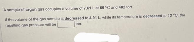 A sample of argon gas occupies a volume of 7.61 L at 69 °C and 402 torr.
If the volume of the gas sample is decreased to 4.91 L, while its temperature is decreased to 13 °C, the
resulting gas pressure will be
torr.