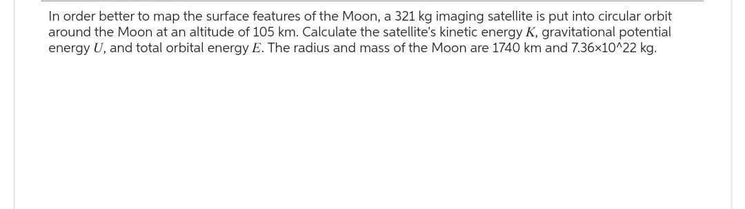 In order better to map the surface features of the Moon, a 321 kg imaging satellite is put into circular orbit
around the Moon at an altitude of 105 km. Calculate the satellite's kinetic energy K, gravitational potential
energy U, and total orbital energy E. The radius and mass of the Moon are 1740 km and 7.36x10^22 kg.