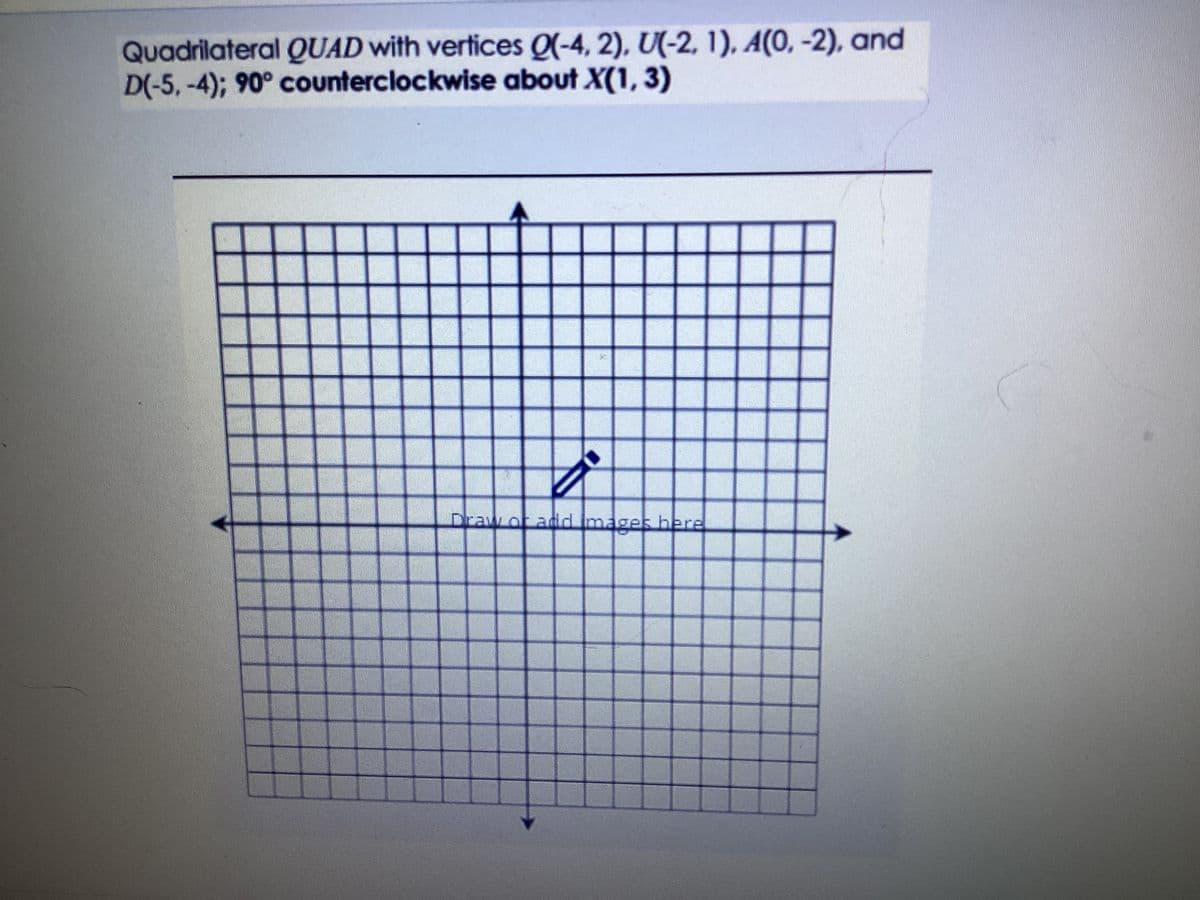 Quadrilateral QUAD with vertices Q(-4, 2), U(-2, 1), A(0, -2), and
D(-5,-4); 90° counterclockwise about X(1, 3)
Draw of and images here