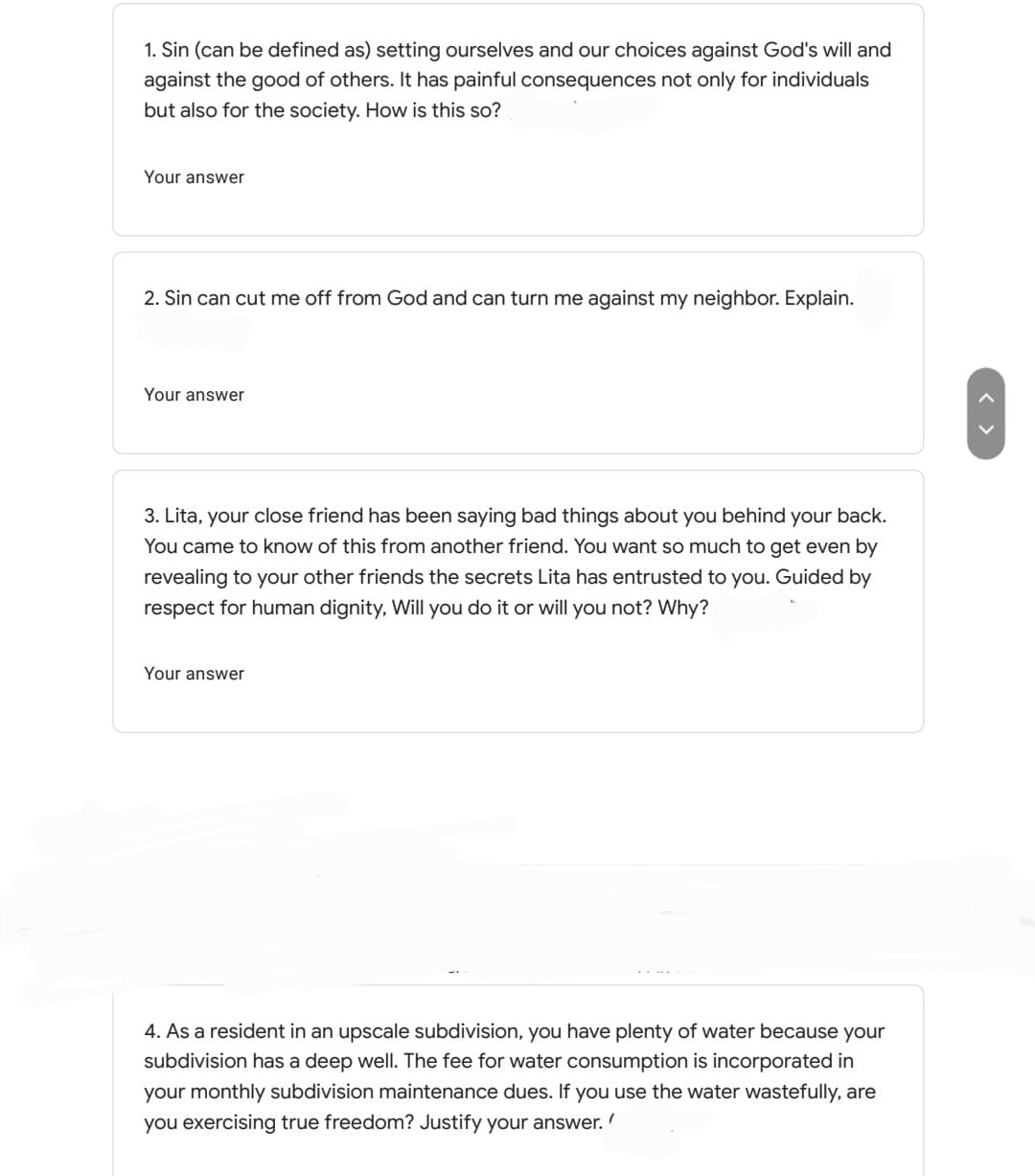 1. Sin (can be defined as) setting ourselves and our choices against God's will and
against the good of others. It has painful consequences not only for individuals
but also for the society. How is this so?
Your answer
2. Sin can cut me off from God and can turn me against my neighbor. Explain.
Your answer
3. Lita, your close friend has been saying bad things about you behind your back.
You came to know of this from another friend. You want so much to get even by
revealing to your other friends the secrets Lita has entrusted to you. Guided by
respect for human dignity, Will you do it or will you not? Why?
Your answer
4. As a resident in an upscale subdivision, you have plenty of water because your
subdivision has a deep well. The fee for water consumption is incorporated in
your monthly subdivision maintenance dues. If you use the water wastefully, are
you exercising true freedom? Justify your answer.
< >
