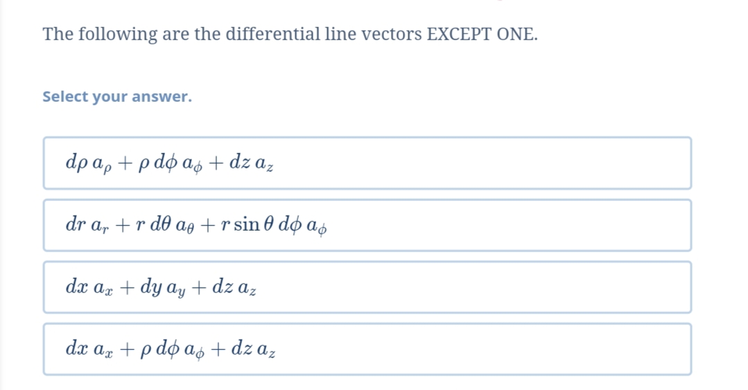 The following are the differential line vectors EXCEPT ONE.
Select your answer.
dpap +pdфаф + dz a,
dr a, + rd@ ag +rsin@ dф а,
dx ax + dy ay + dz az
dx az + p do as + dz az
