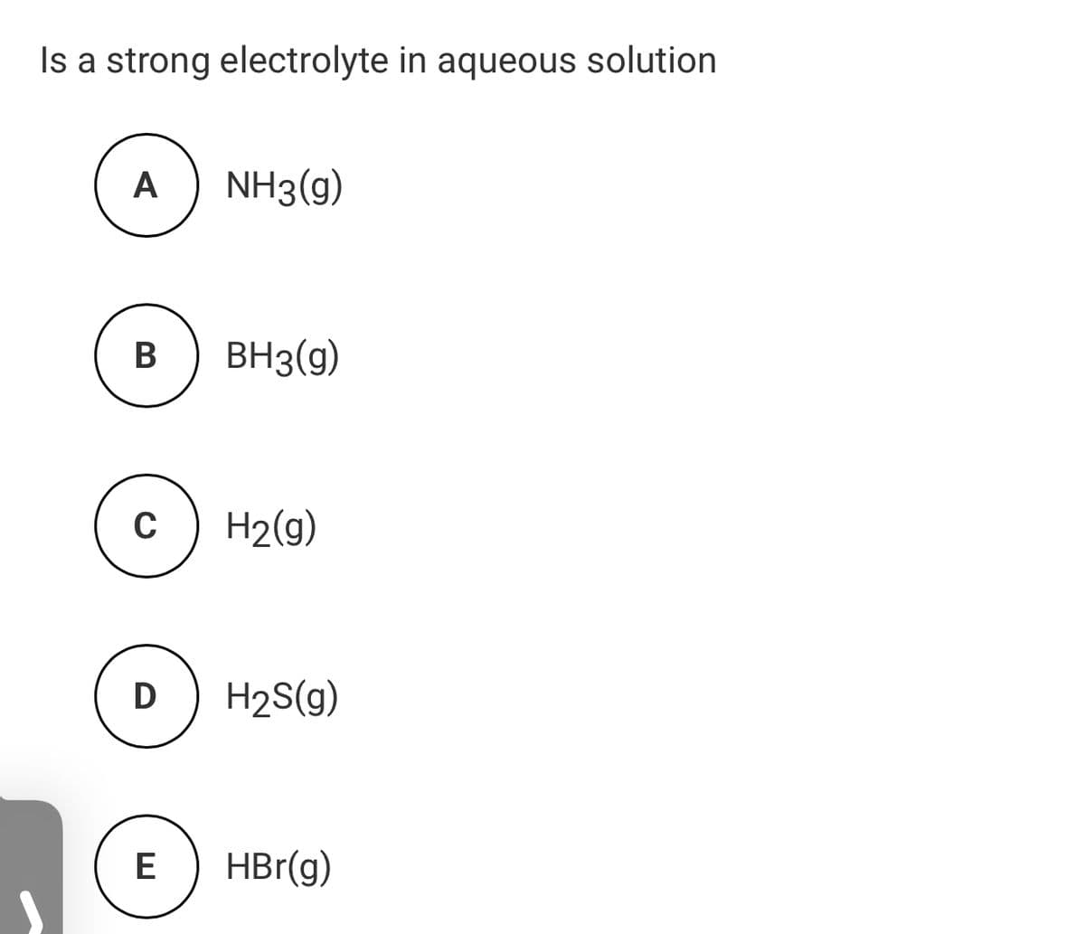 Is a strong electrolyte in aqueous solution
А
NH3(g)
В
BH3(g)
H2(9)
D
H2S(g)
E
HBr(g)
