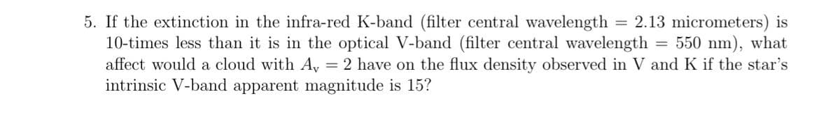 5. If the extinction in the infra-red K-band (filter central wavelength = 2.13 micrometers) is
10-times less than it is in the optical V-band (filter central wavelength 550 nm), what
affect would a cloud with Av 2 have on the flux density observed in V and K if the star's
intrinsic V-band apparent magnitude is 15?
=
=