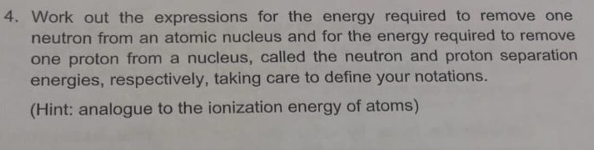 4. Work out the expressions for the energy required to remove one
neutron from an atomic nucleus and for the energy required to remove
one proton from a nucleus, called the neutron and proton separation
energies, respectively, taking care to define your notations.
(Hint: analogue to the ionization energy of atoms)