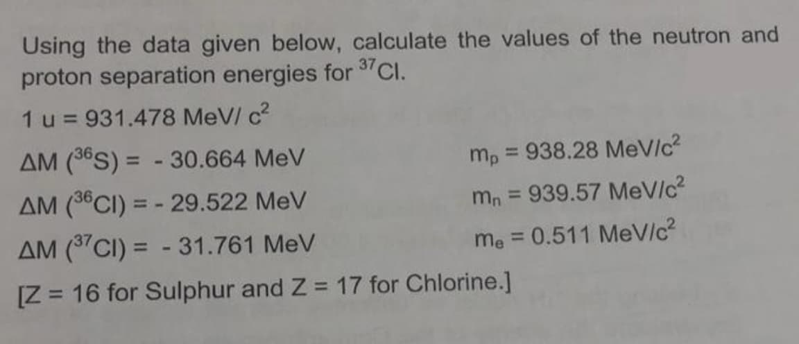 Using the data given below, calculate the values of the neutron and
proton separation energies for 37 Cl.
1 u = 931.478 MeV/ c²
AM (36S) = -30.664 MeV
AM (36CI) = -29.522 MeV
AM (37CI) = -31.761 MeV
[Z = 16 for Sulphur and Z= 17 for Chlorine.]
mp = 938.28 MeV/c²
mn = 939.57 MeV/c²
me = 0.511 MeV/c²