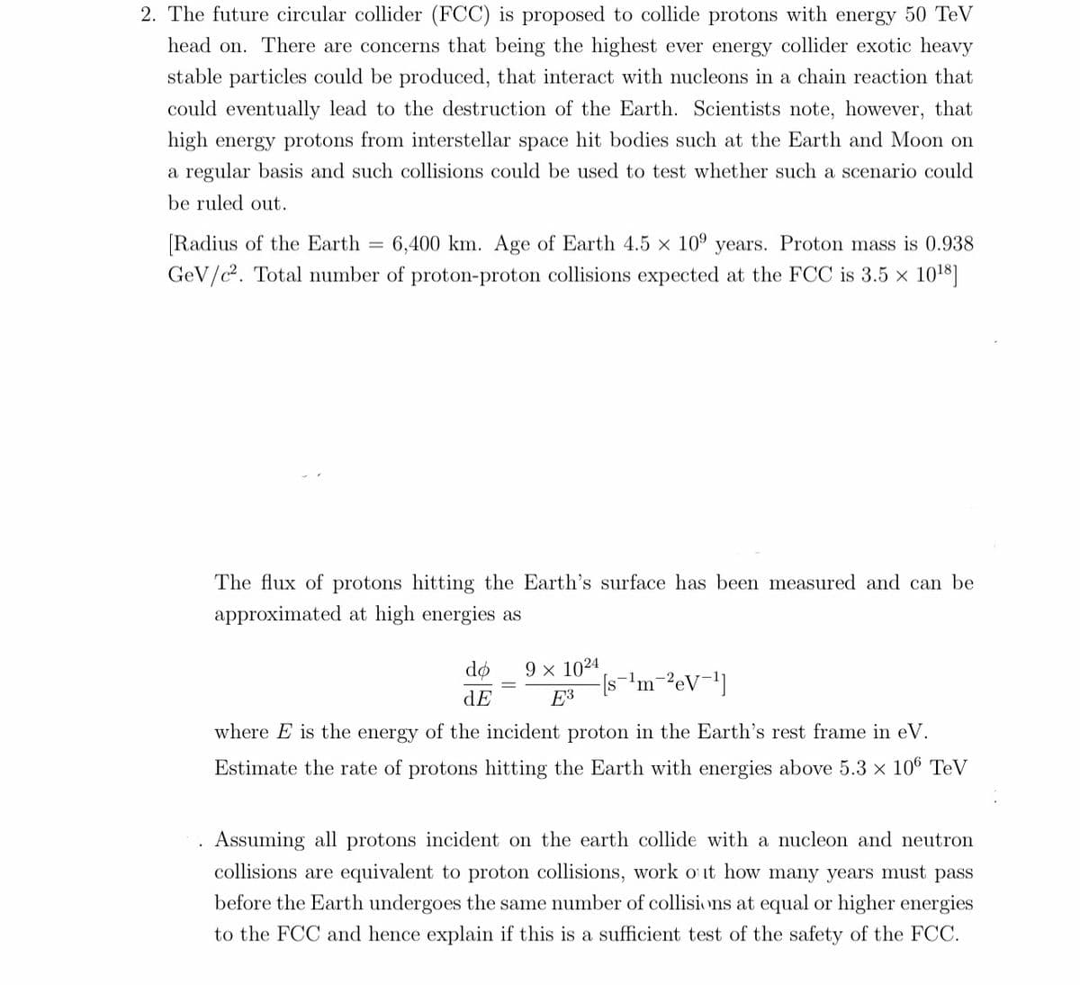 2. The future circular collider (FCC) is proposed to collide protons with energy 50 TeV
head on. There are concerns that being the highest ever energy collider exotic heavy
stable particles could be produced, that interact with nucleons in a chain reaction that
could eventually lead to the destruction of the Earth. Scientists note, however, that
high energy protons from interstellar space hit bodies such at the Earth and Moon on
a regular basis and such collisions could be used to test whether such a scenario could
be ruled out.
[Radius of the Earth = 6,400 km. Age of Earth 4.5 x 10⁹ years. Proton mass is 0.938
GeV/c². Total number of proton-proton collisions expected at the FCC is 3.5 × 10¹8]
The flux of protons hitting the Earth's surface has been measured and can be
approximated at high energies as
do
dE
9 x 1024
E3
[s¹m²eV-¹]
where E is the energy of the incident proton in the Earth's rest frame in eV.
Estimate the rate of protons hitting the Earth with energies above 5.3 x 106 TeV
Assuming all protons incident on the earth collide with a nucleon and neutron
collisions are equivalent to proton collisions, work out how many years must pass
before the Earth undergoes the same number of collisions at equal or higher energies
to the FCC and hence explain if this is a sufficient test of the safety of the FCC.