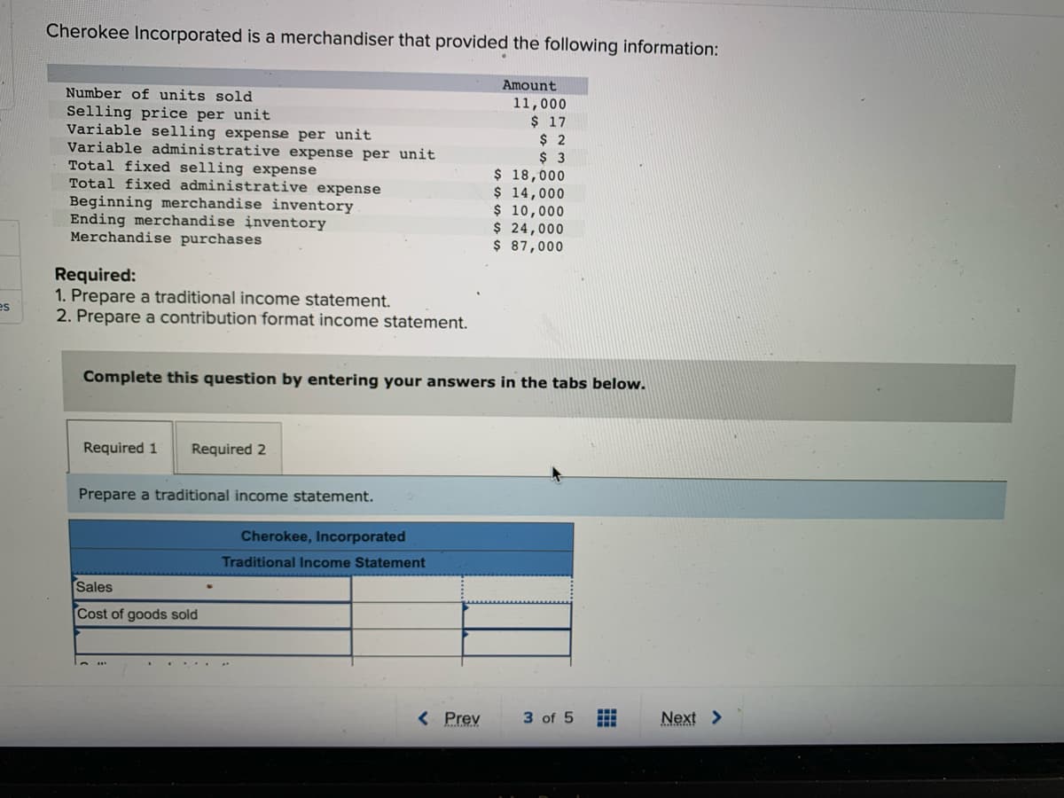 es
Cherokee Incorporated is a merchandiser that provided the following information:
Number of units sold
Selling price per unit
Variable selling expense per unit
Variable administrative expense per unit
Total fixed selling expense
Total fixed administrative expense
Beginning merchandise inventory
Ending merchandise inventory
Merchandise purchases
Required:
1. Prepare a traditional income statement.
2. Prepare a contribution format income statement.
Required 1 Required 2
Prepare a traditional income statement.
Sales
Cost of goods sold
Cherokee, Incorporated
Traditional Income Statement
Amount
Complete this question by entering your answers in the tabs below.
< Prev
11,000
$ 17
$ 2
$ 3
$ 18,000
$ 14,000
$ 10,000
$ 24,000
$ 87,000
3 of 5
H
H
Next >