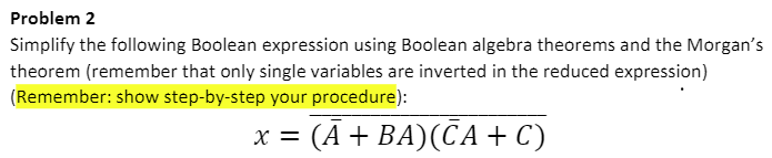 Problem 2
Simplify the following Boolean expression using Boolean algebra theorems and the Morgan's
theorem (remember that only single variables are inverted in the reduced expression)
(Remember: show step-by-step your procedure):
: (A + BA)(CA + C)
X =
