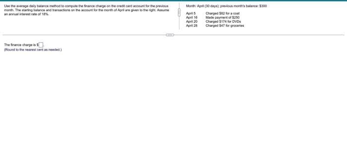 Use the average daily balance method to compute the finance charge on the credit card account for the previous
month. The starting balance and transactions on the account for the month of April are given to the right. Assume
an annual interest rate of 18%
The finance charge is $
(Round to the nearest cant as needed.)
Month: April (30 days); previous month's balance: $300
April 5
April 16
April 20
April 28
Charged $82 for a coat
Made payment of $250
Charged $174 for DVDs
Charged $47 for groceries