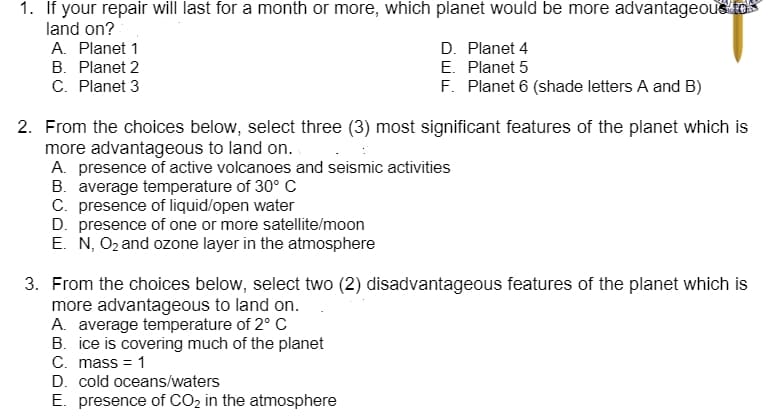 1. If your repair will last for a month or more, which planet would be more advantageous to
land on?
A. Planet 1
D. Planet 4
E. Planet 5
F. Planet 6 (shade letters A and B)
B. Planet 2
C. Planet 3
2. From the choices below, select three (3) most significant features of the planet which is
more advantageous to land on.
A. presence of active volcanoes and seismic activities
B. average temperature of 30° C
C. presence of liquid/open water
D. presence of one or more satellite/moon
E. N, O2 and ozone layer in the atmosphere
3. From the choices below, select two (2) disadvantageous features of the planet which is
more advantageous to land on.
A. average temperature of 2° C
B. ice is covering much of the planet
C. mass = 1
D. cold oceans/waters
E. presence of CO2 in the atmosphere
