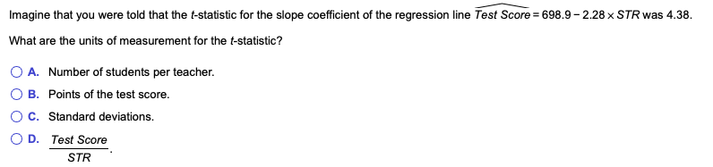 Imagine that you were told that the t-statistic for the slope coefficient of the regression line Test Score = 698.9-2.28 x STR was 4.38.
What are the units of measurement for the t-statistic?
OA. Number of students per teacher.
O B. Points of the test score.
O C. Standard deviations.
OD. Test Score
STR