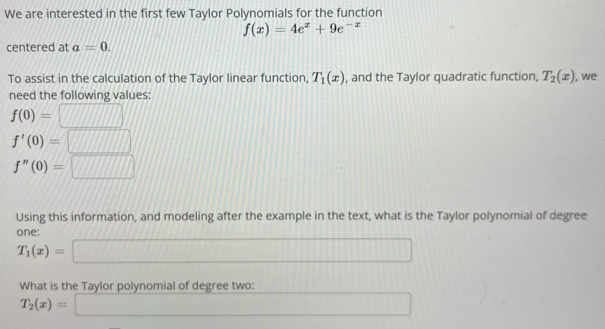 We are interested in the first few Taylor Polynomials for the function
f(x) = 4e + 9e¯
centered at a = 0.
To assist in the calculation of the Taylor linear function, T₁(x), and the Taylor quadratic function, T₂(x), we
need the following values:
f(0)
f'(0) =
f" (0) =
-
Using this information, and modeling after the example in the text, what is the Taylor polynomial of degree
one
T₁(x) =
=
What is the Taylor polynomial of degree two:
T₂(x)