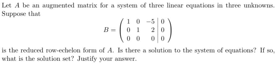 Let A be an augmented matrix for a system of three linear equations in three unknowns.
Suppose that
B =
10 0-50
0 1
00
20
00
is the reduced row-echelon form of A. Is there a solution to the system of equations? If so,
what is the solution set? Justify your answer.