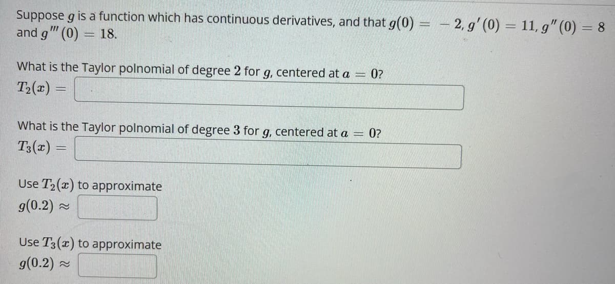 Suppose g is a function which has continuous derivatives, and that g(0)
and g"" (0) = 18.
What is the Taylor polnomial of degree 2 for g, centered at a 0?
T₂(x) =
What is the Taylor polnomial of degree 3 for g, centered at a = 0?
T3(x) =
Use T₂(x) to approximate
g(0.2)~
Use T3(x) to approximate
g(0.2) ~
-2, g' (0) = 11, g" (0) = 8