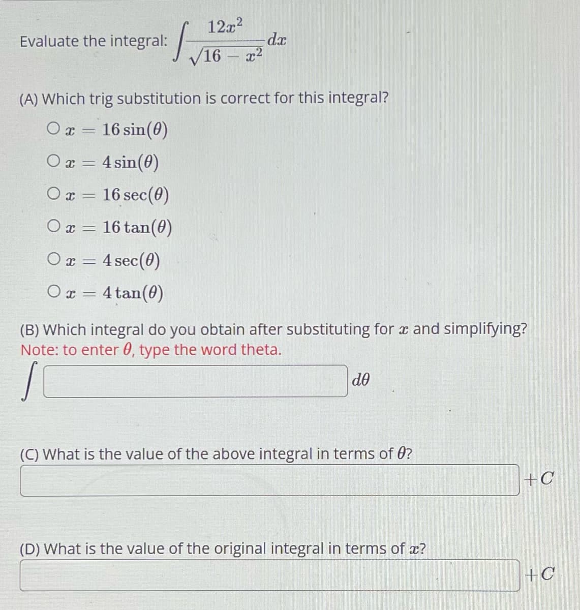 Evaluate the integral:
O x
(A) Which trig substitution is correct for this integral?
Or = 16 sin(0)
Οχ
0x = 4 sin(0)
=
16 sec (0)
0x =
16 tan(0)
0x = 4 sec (0)
Ox= 4tan (0)
12x²
√16 - x²
-dx
(B) Which integral do you obtain after substituting for x and simplifying?
Note: to enter 0, type the word theta.
do
(C) What is the value of the above integral in terms of 0?
(D) What is the value of the original integral in terms of x?
+C
+C