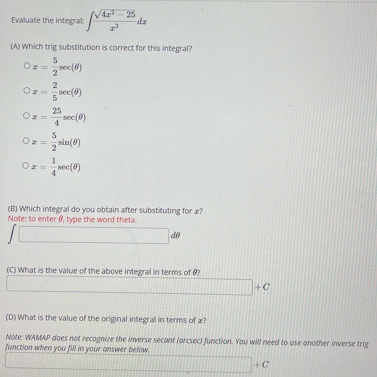 Evaluate the integral:
0x=
(A) Which trig substitution is correct for this integral?
5
0x = sec (0)
2
2
O
5
25
0x= -sec(0)
4
X =
-sec(0)
0x =
5
1
sin (0)
√4x² - 25
x³
SVATE
sec(0)
-dx
(B) Which integral do you obtain after substituting for x?
Note: to enter 0, type the word theta.
S
de
(C) What is the value of the above integral in terms of 0?
+C
(D) What is the value of the original integral in terms of a?
Note: WAMAP does not recognize the inverse secant (arcsec) function. You will need to use another inverse trig
function when you fill in your answer below.
+C