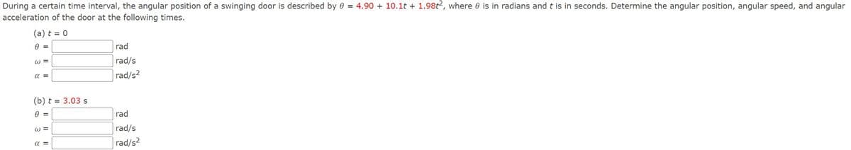 During a certain time interval, the angular position of a swinging door is described by 0 4.90 + 10.1 + 1.982, where 0 is in radians and t is in seconds. Determine the angular position, angular speed, and angular
acceleration of the door at the following times.
(a) t=0
0 =
W =
rad
rad/s
απ
(b) t = 3.03 s
0 =
3
απ
rad/s²
rad
rad/s
rad/s²