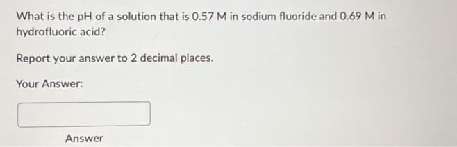 What is the pH of a solution that is 0.57 M in sodium fluoride and 0.69 M in
hydrofluoric acid?
Report your answer to 2 decimal places.
Your Answer:
Answer