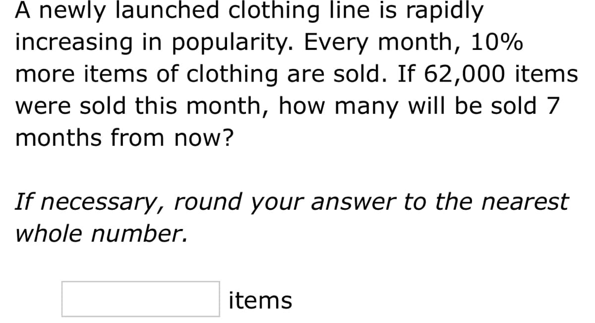 A newly launched clothing line is rapidly
increasing in popularity. Every month, 10%
more items of clothing are sold. If 62,000 items
were sold this month, how many will be sold 7
months from now?
If necessary, round your answer to the nearest
whole number.
items
