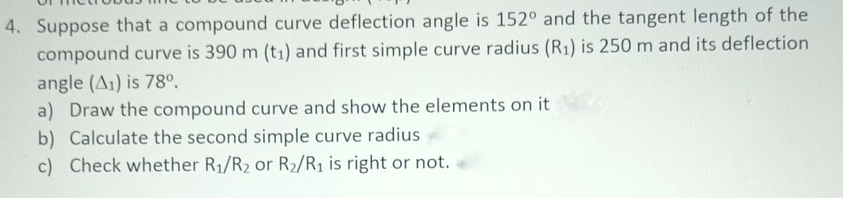 4. Suppose that a compound curve deflection angle is 152° and the tangent length of the
compound curve is 390 m (t1) and first simple curve radius (R1) is 250 m and its deflection
angle (A1) is 78°.
a) Draw the compound curve and show the elements on it
b) Calculate the second simple curve radius
c) Check whether R1/R2 or R2/R1 is right or not.
