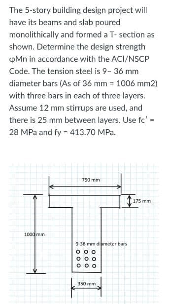 The 5-story building design project will
have its beams and slab poured
monolithically and formed a T- section as
shown. Determine the design strength
pMn in accordance with the ACI/NSCP
Code. The tension steel is 9- 36 mm
diameter bars (As of 36 mm = 1006 mm2)
with three bars in each of three layers.
Assume 12 mm stirrups are used, and
there is 25 mm between layers. Use fc':
28 MPa and fy = 413.70 MPa.
750 mm
T175 mm
1000 mm
9-36 mm diameter bars
350 mm
