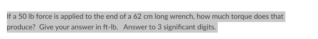 If a 50 lb force is applied to the end of a 62 cm long wrench, how much torque does that
produce? Give your answer in ft-lb. Answer to 3 significant digits.
