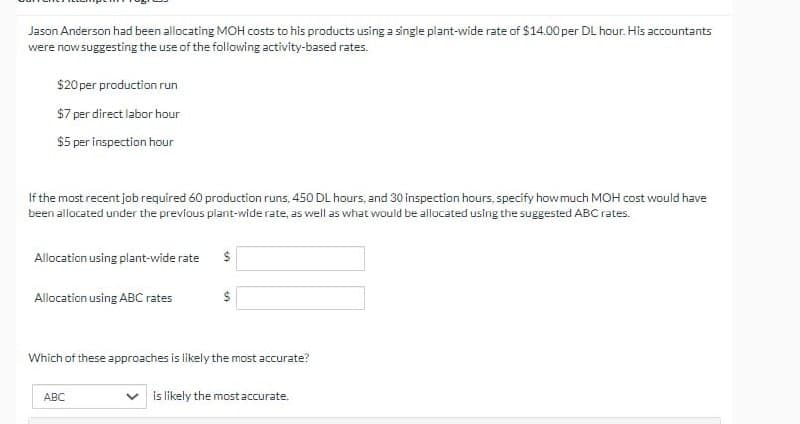 Jason Anderson had been allocating MOH costs to his products using a single plant-wide rate of $14.00 per DL hour. His accountants
were now suggesting the use of the following activity-based rates.
$20 per production run
$7 per direct labor hour
$5 per inspection hour
If the most recent job required 60 production runs, 450 DL hours, and 30 inspection hours, specify how much MOH cost would have
been allocated under the previous plant-wide rate, as well as what would be allocated using the suggested ABC rates.
Allocation using plant-wide rate $
Allocation using ABC rates
$
Which of these approaches is likely the most accurate?
ABC
is likely the most accurate.