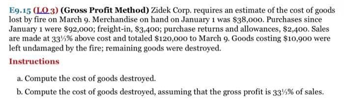 E9.15 (LO.3) (Gross Profit Method) Zidek Corp. requires an estimate of the cost of goods
lost by fire on March 9. Merchandise on hand on January 1 was $38,000. Purchases since
January 1 were $92,000; freight-in, $3,400; purchase returns and allowances, $2,400. Sales
are made at 33%% above cost and totaled $120,000 to March 9. Goods costing $10,900 were
left undamaged by the fire; remaining goods were destroyed.
Instructions
a. Compute the cost of goods destroyed.
b. Compute the cost of goods destroyed, assuming that the gross profit is 33% % of sales.