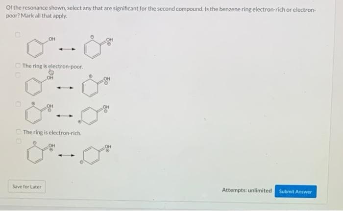 Of the resonance shown, select any that are significant for the second compound. Is the benzene ring electron-rich or electron-
poor? Mark all that apply.
The ring is electron-poor.
O
OH
The ring is electron-rich.
Save for Later
OH
Attempts: unlimited Submit Answer