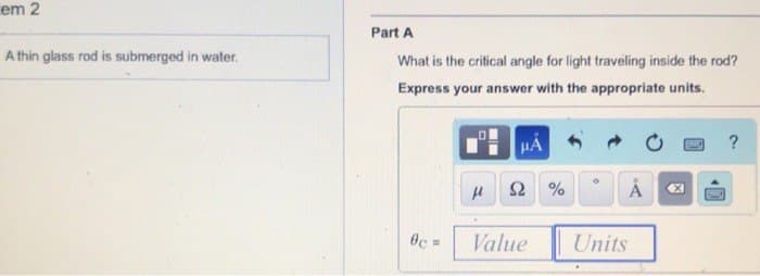 em 2
A thin glass rod is submerged in water.
Part A
What is the critical angle for light traveling inside the rod?
Express your answer with the appropriate units.
6c =
HA
μl S2%
→
Å
Value Units
X
SMET
?