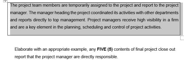 The project team members are temporarily assigned to the project and report to the project
manager. The manager heading the project coordinated its activities with other departments
and reports directly to top management. Project managers receive high visibility in a firm
and are a key element in the planning, scheduling and control of project activities.
Elaborate with an appropriate example, any FIVE (5) contents of final project close out
report that the project manager are directly responsible.