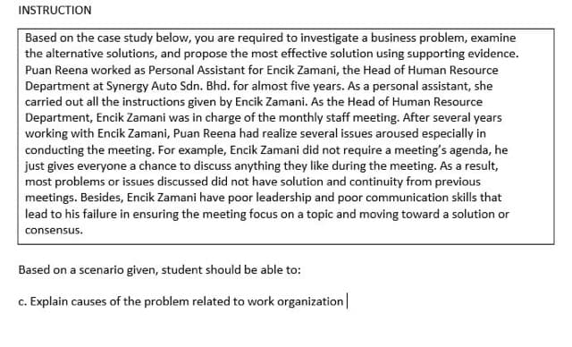 INSTRUCTION
Based on the case study below, you are required to investigate a business problem, examine
the alternative solutions, and propose the most effective solution using supporting evidence.
Puan Reena worked as Personal Assistant for Encik Zamani, the Head of Human Resource
Department at Synergy Auto Sdn. Bhd. for almost five years. As a personal assistant, she
carried out all the instructions given by Encik Zamani. As the Head of Human Resource
Department, Encik Zamani was in charge of the monthly staff meeting. After several years
working with Encik Zamani, Puan Reena had realize several issues aroused especially in
conducting the meeting. For example, Encik Zamani did not require a meeting's agenda, he
just gives everyone a chance to discuss anything they like during the meeting. As a result,
most problems or issues discussed did not have solution and continuity from previous
meetings. Besides, Encik Zamani have poor leadership and poor communication skills that
lead to his failure in ensuring the meeting focus on a topic and moving toward a solution or
consensus.
Based on a scenario given, student should be able to:
c. Explain causes of the problem related to work organization