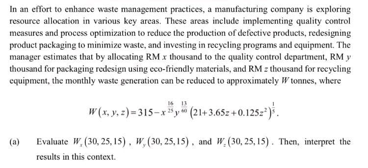 In an effort to enhance waste management practices, a manufacturing company is exploring
resource allocation in various key areas. These areas include implementing quality control
measures and process optimization to reduce the production of defective products, redesigning
product packaging to minimize waste, and investing in recycling programs and equipment. The
manager estimates that by allocating RM x thousand to the quality control department, RM y
thousand for packaging redesign using eco-friendly materials, and RM z thousand for recycling
equipment, the monthly waste generation can be reduced to approximately W tonnes, where
(a)
16 13
W(x, y, z)=315-x 25 y 60 (21+3.65z +0.125z²).
Evaluate W. (30, 25, 15), W, (30, 25, 15), and W. (30, 25, 15). Then, interpret the
results in this context.