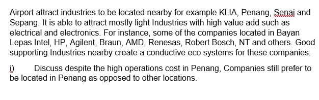 Airport attract industries to be located nearby for example KLIA, Penang, Senai and
Sepang. It is able to attract mostly light Industries with high value add such as
electrical and electronics. For instance, some of the companies located in Bayan
Lepas Intel, HP, Agilent, Braun, AMD, Renesas, Robert Bosch, NT and others. Good
supporting Industries nearby create a conductive eco systems for these companies.
1)
Discuss despite the high operations cost in Penang, Companies still prefer to
be located in Penang as opposed to other locations.