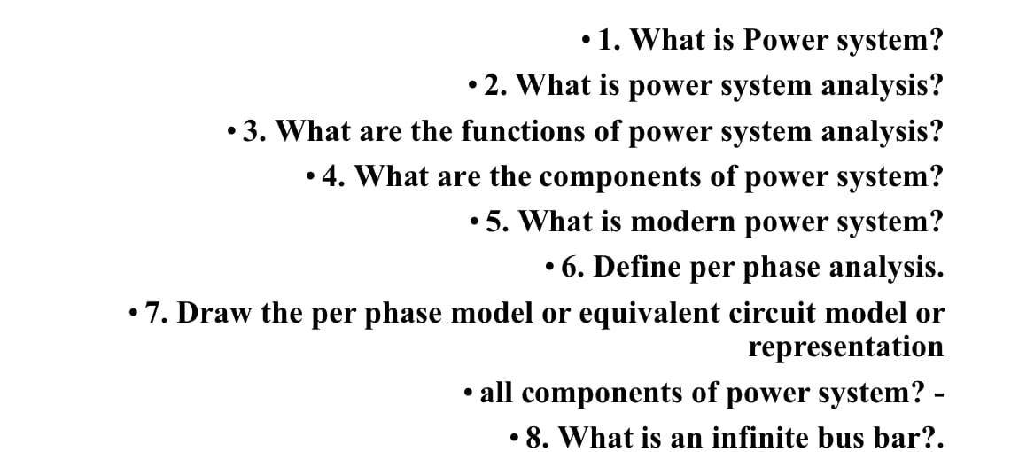 • 1. What is Power system?
• 2. What is power system analysis?
3. What are the functions of power system analysis?
●
4. What are the components of power system?
●
• 5. What is modern power system?
• 6. Define per phase analysis.
•7. Draw the per phase model or equivalent circuit model or
representation
all components of power system? -
•
8. What is an infinite bus bar?.