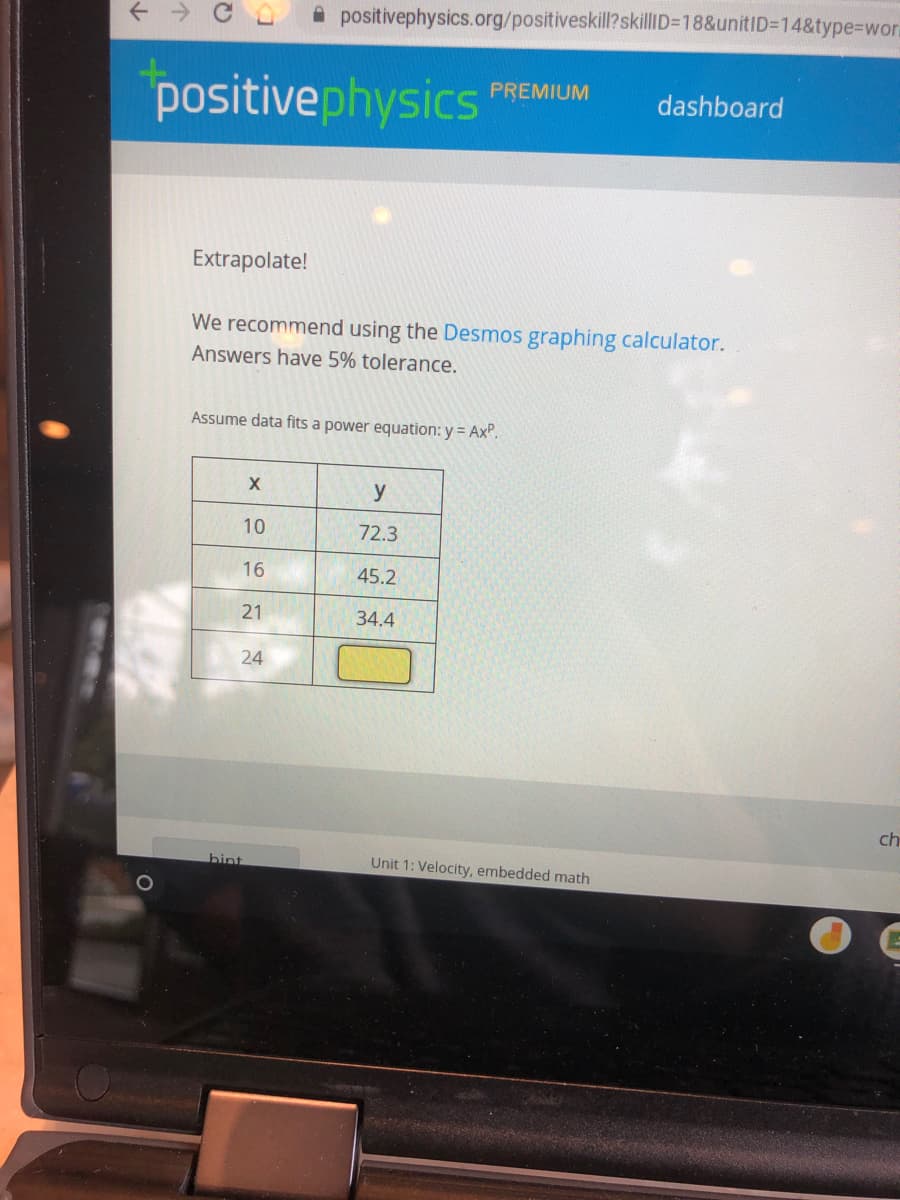 A positivephysics.org/positiveskill?skillID=18&unitID=14&type%3Dwora
positivephysics
PREMIUM
dashboard
Extrapolate!
We recommend using the Desmos graphing calculator.
Answers have 5% tolerance.
Assume data fits a power equation: y = Ax".
y
10
72.3
16
45.2
21
34.4
24
ch
hint
Unit 1: Velocity, embedded math
