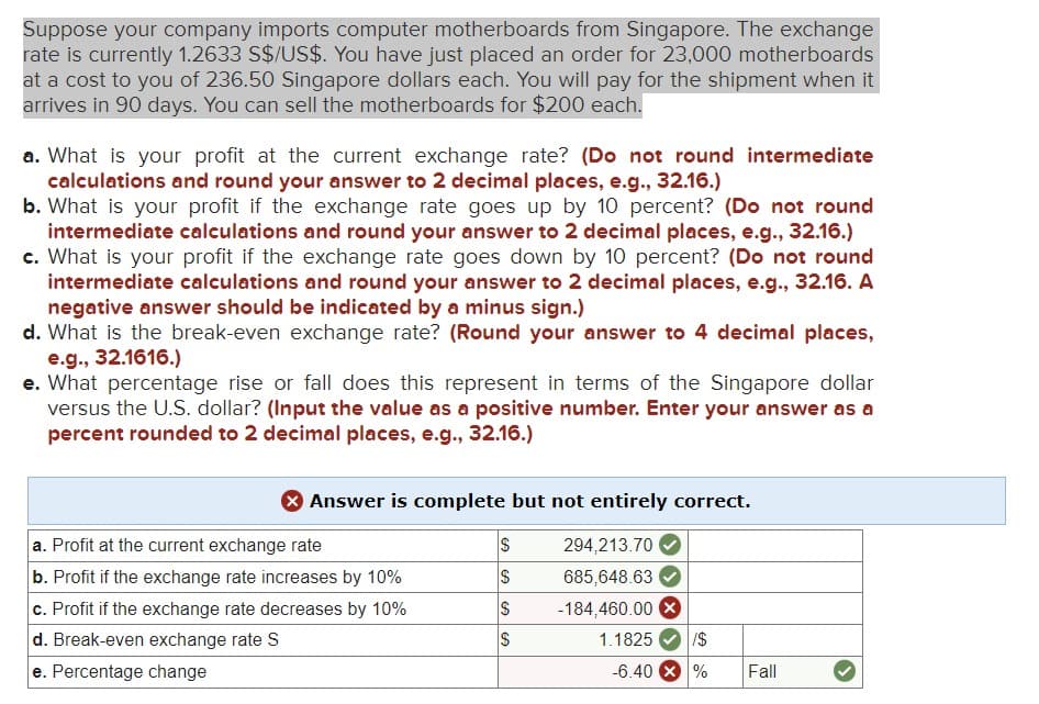 Suppose your company imports computer motherboards from Singapore. The exchange
rate is currently 1.2633 S$/US$. You have just placed an order for 23,000 motherboards
at a cost to you of 236.50 Singapore dollars each. You will pay for the shipment when it
arrives in 90 days. You can sell the motherboards for $200 each.
a. What is your profit at the current exchange rate? (Do not round intermediate
calculations and round your answer to 2 decimal places, e.g., 32.16.)
b. What is your profit if the exchange rate goes up by 10 percent? (Do not round
intermediate calculations and round your answer to 2 decimal places, e.g., 32.16.)
c. What is your profit if the exchange rate goes down by 10 percent? (Do not round
intermediate calculations and round your answer to 2 decimal places, e.g., 32.16. A
negative answer should be indicated by a minus sign.)
d. What is the break-even exchange rate? (Round your answer to 4 decimal places,
e.g., 32.1616.)
e. What percentage rise or fall does this represent in terms of the Singapore dollar
versus the U.S. dollar? (Input the value as a positive number. Enter your answer as a
percent rounded to 2 decimal places, e.g., 32.16.)
> Answer is complete but not entirely correct.
294,213.70
685,648.63
-184,460.00 X
a. Profit at the current exchange rate
b. Profit if the exchange rate increases by 10%
c. Profit if the exchange rate decreases by 10%
d. Break-even exchange rate S
e. Percentage change
S
S
S
S
CA
1.1825 /$
-6.40 X % Fall