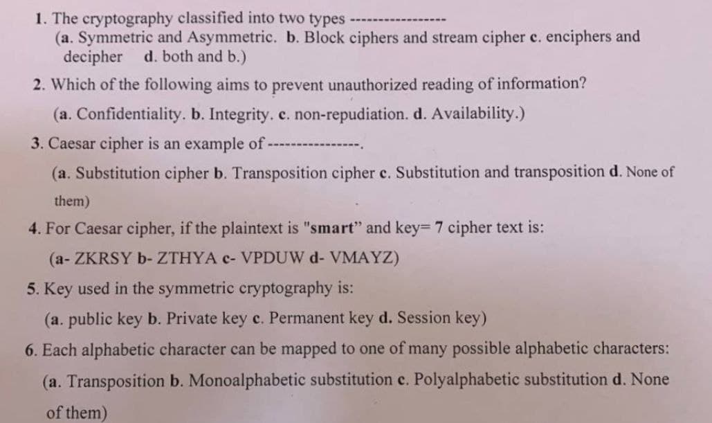 1. The cryptography classified into two types
(a. Symmetric and Asymmetric. b. Block ciphers and stream cipher c. enciphers and
decipher d. both and b.)
2. Which of the following aims to prevent unauthorized reading of information?
(a. Confidentiality. b. Integrity. c. non-repudiation. d. Availability.)
3. Caesar cipher is an example of -
(a. Substitution cipher b. Transposition cipher c. Substitution and transposition d. None of
them)
4. For Caesar cipher, if the plaintext is "smart" and key= 7 cipher text is:
(a- ZKRSY b-ZTHYA c- VPDUW d- VMAYZ)
5. Key used in the symmetric cryptography is:
(a. pub
key b. Private key c. Permanent key d. Session key)
6. Each alphabetic character can be mapped to one of many possible alphabetic characters:
(a. Transposition b. Monoalphabetic substitution c. Polyalphabetic substitution d. None
of them)
