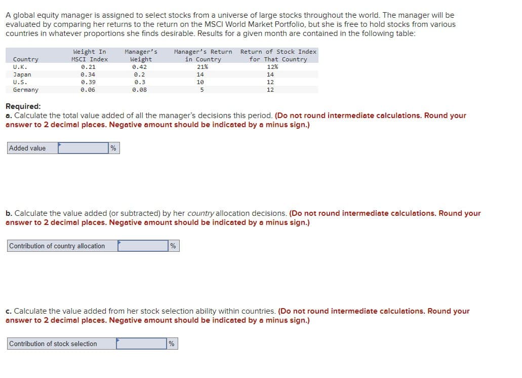 A global equity manager is assigned to select stocks from a universe of large stocks throughout the world. The manager will be
evaluated by comparing her returns to the return on the MSCI World Market Portfolio, but she is free to hold stocks from various
countries in whatever proportions she finds desirable. Results for a given month are contained in the following table:
Country
U.K.
Japan
U.S.
Germany
Weight In
MSCI Index
Added value
0.21
0.34
0.39
0.06
Manager's
Weight
0.42
0.2
0.3
0.08
Contribution of country allocation
Manager's Return
in Country
Required:
a. Calculate the total value added of all the manager's decisions this period. (Do not round intermediate calculations. Round your
answer to 2 decimal places. Negative amount should be indicated by a minus sign.)
Contribution of stock selection
21%
14
10
5
b. Calculate the value added (or subtracted) by her country allocation decisions. (Do not round intermediate calculations. Round your
answer to 2 decimal places. Negative amount should be indicated by a minus sign.)
%
Return of Stock Index
for That Country
12%
14
12
12
%
c. Calculate the value added from her stock selection ability within countries. (Do not round intermediate calculations. Round your
answer to 2 decimal places. Negative amount should be indicated by a minus sign.)