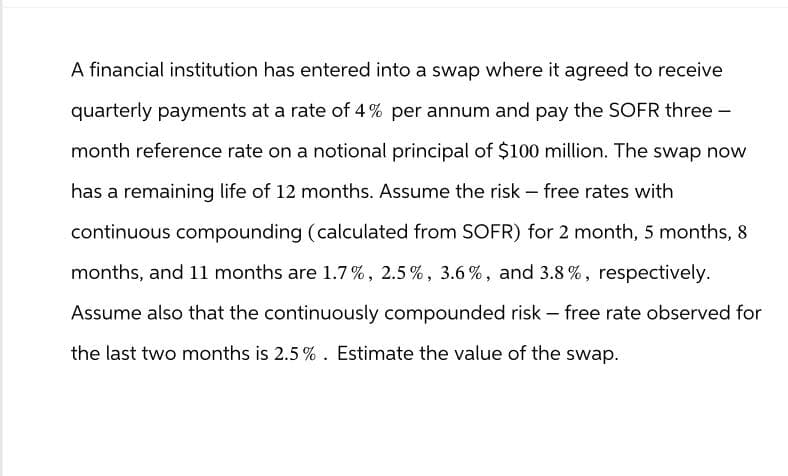 A financial institution has entered into a swap where it agreed to receive
quarterly payments at a rate of 4% per annum and pay the SOFR three -
month reference rate on a notional principal of $100 million. The swap now
has a remaining life of 12 months. Assume the risk - free rates with
continuous compounding (calculated from SOFR) for 2 month, 5 months, 8
months, and 11 months are 1.7%, 2.5%, 3.6%, and 3.8%, respectively.
Assume also that the continuously compounded risk - free rate observed for
the last two months is 2.5%. Estimate the value of the swap.