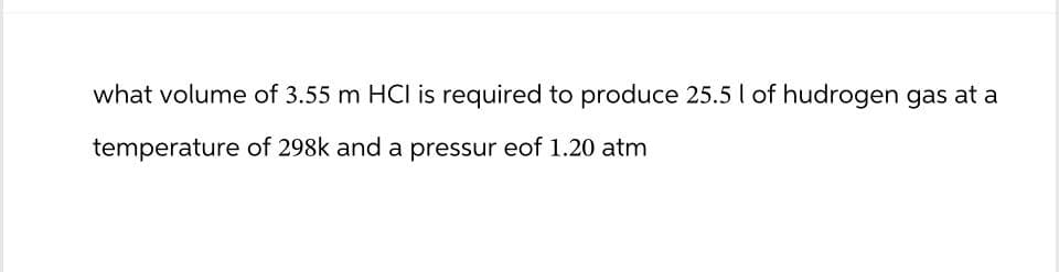 what volume of 3.55 m HCI is required to produce 25.5 I of hudrogen gas at a
temperature of 298k and a pressur eof 1.20 atm