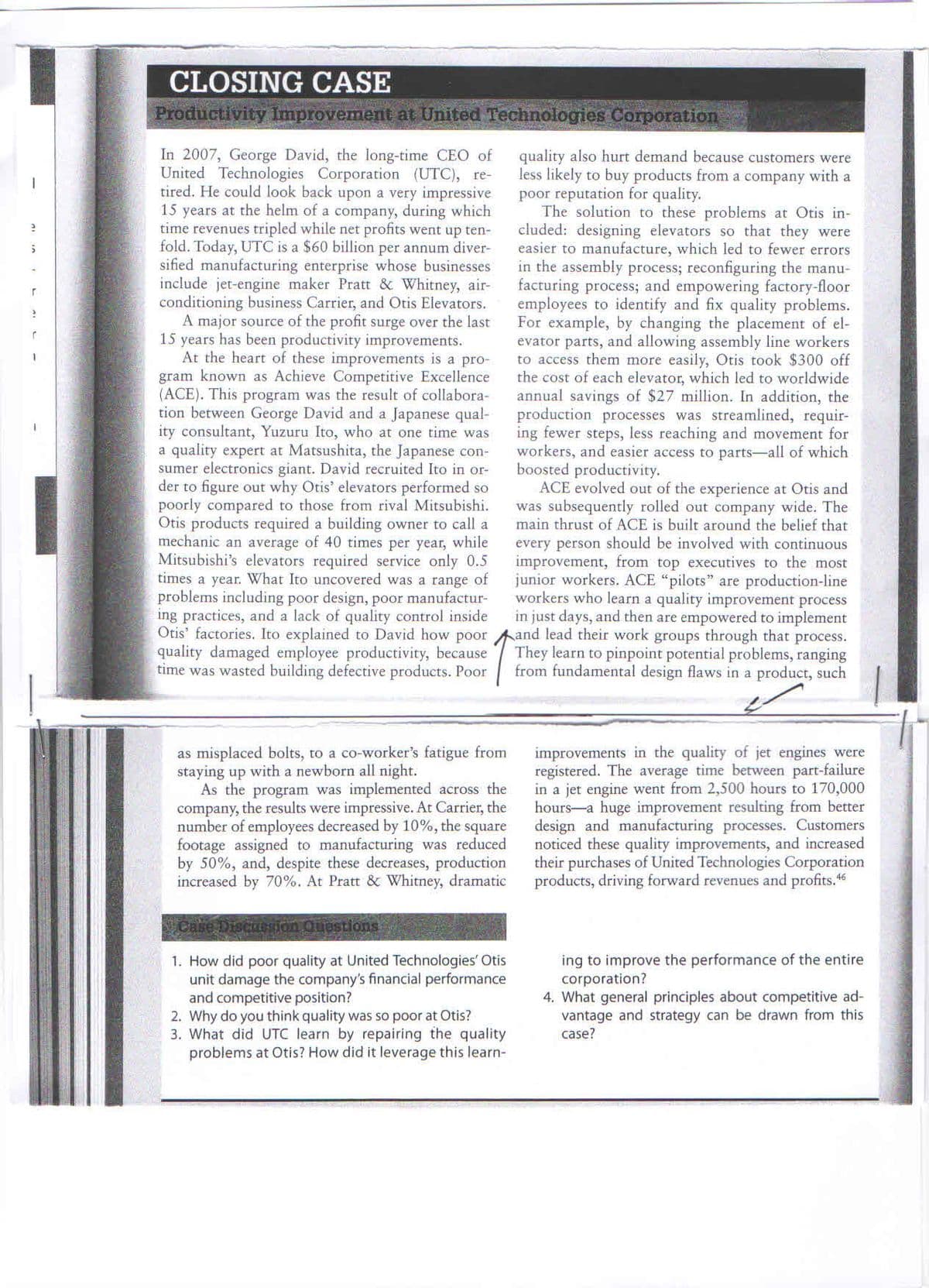 CLOSING CASE
Productivity Improvement at United Technologies Corporation
In 2007, George David, the long-time CEO of
United Technologies Corporation (UTC), re-
tired. He could look back upon a very impressive
15 years at the helm of a company, during which
time revenues tripled while net profits went up ten-
fold. Today, UTC is a $60 billion per annum diver-
sified manufacturing enterprise whose businesses
include jet-engine maker Pratt & Whitney, air-
conditioning business Carrier, and Otis Elevators.
A major source of the profit surge over the last
15 years has been productivity improvements.
At the heart of these improvements is a pro-
gram known as Achieve Competitive Excellence
(ACE). This program was the result of collabora-
tion between George David and a Japanese qual-
ity consultant, Yuzuru Ito, who at one time was
a quality expert at Matsushita, the Japanese con-
sumer electronics giant. David recruited Ito in or-
der to figure out why Otis' elevators performed so
poorly compared to those from rival Mitsubishi.
Otis products required a building owner to call a
mechanic an average of 40 times per year, while
Mitsubishi's elevators required service only 0.5
times a year. What Ito uncovered was a range of
problems including poor design, poor manufactur-
ing practices, and a lack of quality control inside
Otis' factories. Ito explained to David how poor and lead their work groups through that process.
quality damaged employee productivity, because
time was wasted building defective products. Poor
quality also hurt demand because customers were
less likely to buy products from a company with a
poor reputation for quality.
The solution to these problems at Otis in-
cluded: designing elevators so that they were
easier to manufacture, which led to fewer errors
in the assembly process; reconfiguring the manu-
facturing process; and empowering factory-floor
employees to identify and fix quality problems.
For example, by changing the placement of el-
evator parts, and allowing assembly line workers
to access them more easily, Otis took $300 off
the cost of each elevator, which led to worldwide
annual savings of $27 million. In addition, the
production processes was streamlined, requir-
ing fewer steps, less reaching and movement for
workers, and easier access to parts-all of which
boosted productivity.
ACE evolved out of the experience at Otis and
was subsequently rolled out company wide. The
main thrust of ACE is built around the belief that
every person should be involved with continuous
improvement, from top executives to the most
junior workers. ACE "pilots" are production-line
workers who learn a quality improvement process
in just days, and then are empowered to implement
They learn to pinpoint potential problems, ranging
from fundamental design flaws in a product, such
as misplaced bolts, to a co-worker's fatigue from
staying up with a newborn all night.
As the program was implemented across the
company, the results were impressive. At Carrier, the
number of employees decreased by 10%, the square
footage assigned to manufacturing was reduced
by 50%, and, despite these decreases, production
increased by 70%. At Pratt & Whitney, dramatic
improvements in the quality of jet engines were
registered. The average time between part-failure
in a jet engine went from 2,500 hours to 170,000
hours-a huge improvement resulting from better
design and manufacturing processes. Customers
noticed these quality improvements, and increased
their purchases of United Technologies Corporation
products, driving forward revenues and profits.6
Case Discuesion Questions
1. How did poor quality at United Technologies' Otis
unit damage the company's financial performance
and competitive position?
2. Why do you think quality was so poor at Otis?
3. What did UTC learn by repairing the quality
problems at Otis? How did it leverage this learn-
ing to improve the performance of the entire
corporation?
4. What general principles about competitive ad-
vantage and strategy can be drawn from this
case?

