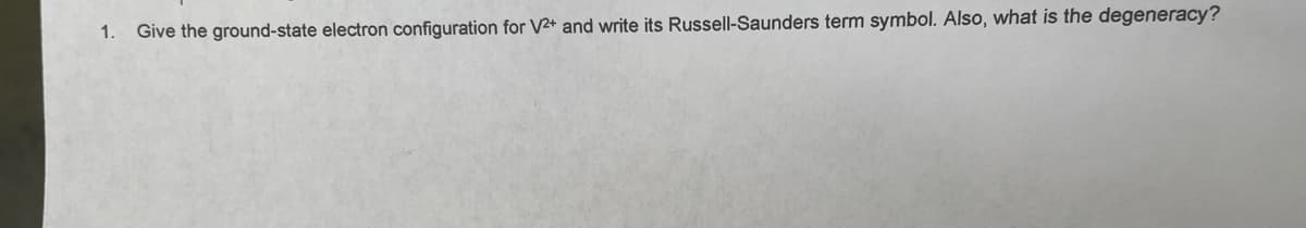 1. Give the ground-state electron configuration for V2+ and write its Russell-Saunders term symbol. Also, what is the degeneracy?