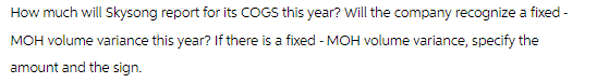 How much will Skysong report for its COGS this year? Will the company recognize a fixed -
MOH volume variance this year? If there is a fixed - MOH volume variance, specify the
amount and the sign.