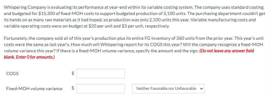 Whispering Company is evaluating its performance at year-end within its variable costing system. The company uses standard costing
and budgeted for $15,300 of fixed-MOH costs to support budgeted production of 3,100 units. The purchasing department couldn't get
its hands on as many raw materials as it had hoped, so production was only 2,100 units this year. Variable manufacturing costs and
variable operating costs were on-budget at $20 per unit and $3 per unit, respectively.
Fortunately, the company sold all of this year's production plus its entire FG Inventory of 360 units from the prior year. This year's unit
costs were the same as last year's. How much will Whispering report for its COGS this year? Will the company recognize a fixed-MOH
volume variance this year? If there is a fixed-MOH volume variance, specify the amount and the sign. (Do not leave any answer field
blank. Enter O for amounts.)
COGS
Fixed-MOH volume variance
$
GA
GA
Neither Favorable nor Unfavorable v