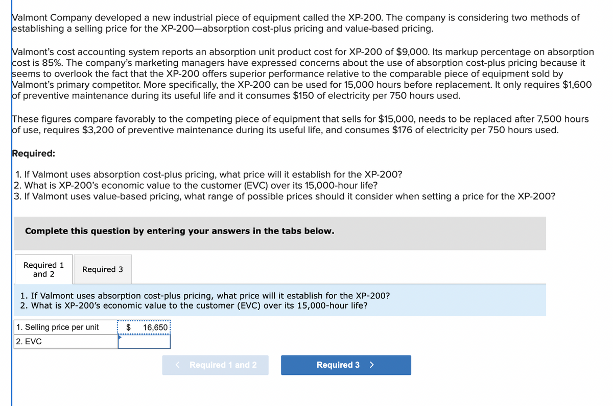 Valmont Company developed a new industrial piece of equipment called the XP-200. The company is considering two methods of
establishing a selling price for the XP-200-absorption cost-plus pricing and value-based pricing.
Valmont's cost accounting system reports an absorption unit product cost for XP-200 of $9,000. Its markup percentage on absorption
cost is 85%. The company's marketing managers have expressed concerns about the use of absorption cost-plus pricing because it
seems to overlook the fact that the XP-200 offers superior performance relative to the comparable piece of equipment sold by
Valmont's primary competitor. More specifically, the XP-200 can be used for 15,000 hours before replacement. It only requires $1,600
of preventive maintenance during its useful life and it consumes $150 of electricity per 750 hours used.
These figures compare favorably to the competing piece of equipment that sells for $15,000, needs to be replaced after 7,500 hours
of use, requires $3,200 of preventive maintenance during its useful life, and consumes $176 of electricity per 750 hours used.
Required:
1. If Valmont uses absorption cost-plus pricing, what price will it establish for the XP-200?
2. What is XP-200's economic value to the customer (EVC) over its 15,000-hour life?
3. If Valmont uses value-based pricing, what range of possible prices should it consider when setting a price for the XP-200?
Complete this question by entering your answers in the tabs below.
Required 1
and 2
Required 3
1. If Valmont uses absorption cost-plus pricing, what price will it establish for the XP-200?
2. What is XP-200's economic value to the customer (EVC) over its 15,000-hour life?
1. Selling price per unit
2. EVC
$ 16,650
< Required 1 and 2
Required 3
>