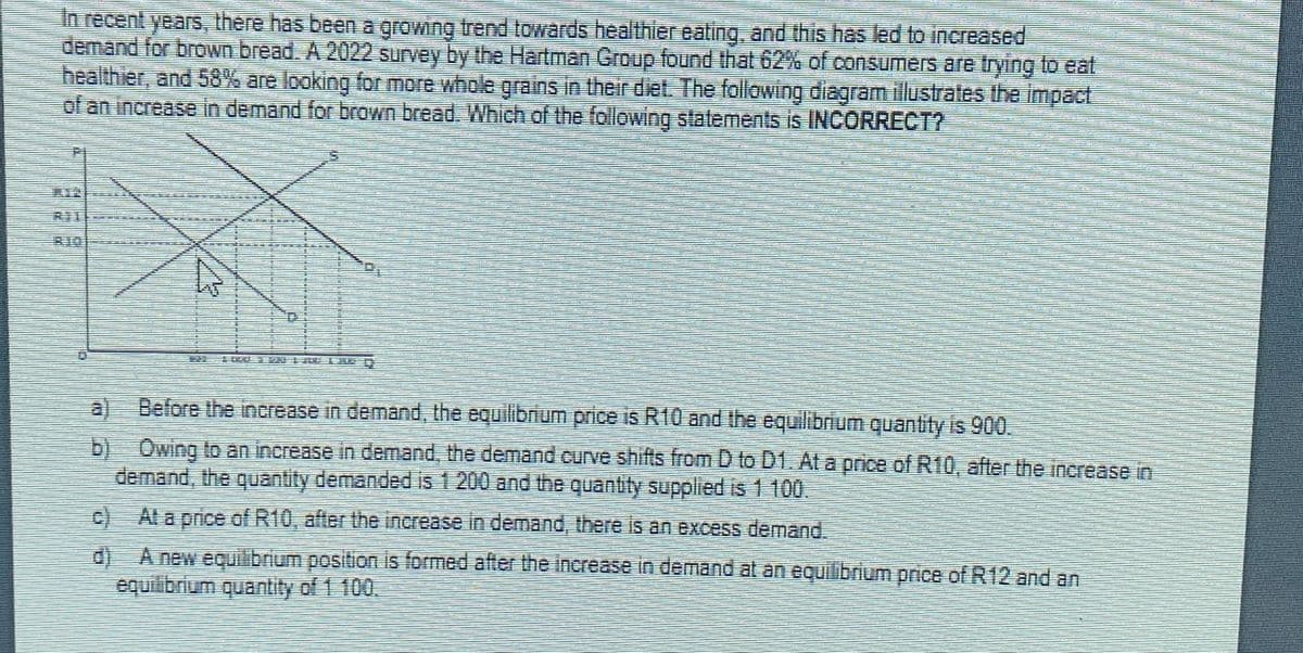 In recent years, there has been a growing trend towards healthier eating, and this has led to increased
demand for brown bread. A 2022 survey by the Hartman Group found that 62% of consumers are trying to eat
healthier, and 58% are looking for more whole grains in their diet. The following diagram illustrates the impact
of an increase in demand for brown bread. Which of the following statements is INCORRECT?
Before the increase in demand, the equilibrium price is R10 and the equilibrium quantity is 900.
Owing to an increase in demand, the demand curve shifts from D to D1. At a price of R10, after the increase in
demand, the quantity demanded is 1 200 and the quantity supplied is 1 100.
c) At a price of R10, after the increase in demand, there is an excess demand.
d) A new equilibrium position is formed after the increase in demand at an equilibrium price of R12 and an
equilibrium quantity of 1 100.