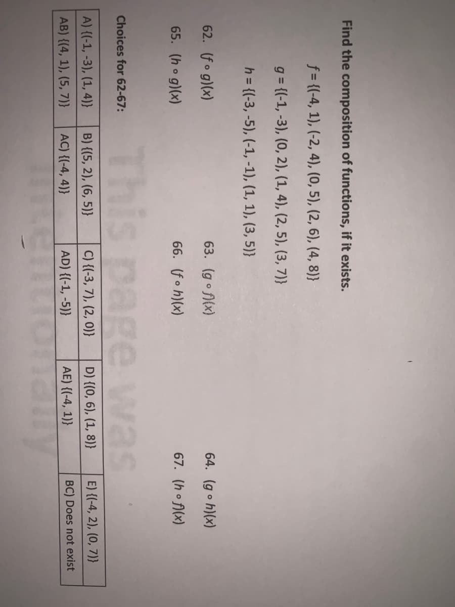 Find the composition of functions, if it exists.
f = {(-4, 1), (-2, 4), (0, 5), (2, 6), (4, 8)}
g = {(-1, -3), (0, 2), (1, 4), (2, 5), (3, 7)}
h = {(-3, -5), (-1, -1), (1, 1), (3, 5)}
62. (fo g)(x)
63. (go f(x)
64. (go h)(x)
65. (ho g)(x)
66. (fo h)(x)
67. (ho f)(x)
This page was
Choices for 62-67:
A) {(-1, -3), (1, 4)}
B) {(5, 2), (6, 5)}
C) {(-3, 7), (2, 0)}
D) {(0, 6), (1, 8)}
E) {(-4, 2), (0, 7)}
AB) {(4, 1), (5, 7)}
AC) {(-4, 4)}
AD) {(-1, -5)}
AE) {(-4, 1)}
BC) Does not exist
