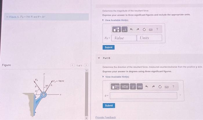 In (Eigure 1). Fy-700 N and @-20
Figure
30
FA-700 N
1 of 1
Determine the magnitude of the resultant force
Express your answer to three significant figures and include the appropriate units.
> View Available Hint(s)
Fu
Submit
Part B.
Value
Determine the direction of the resultant force, measured counterclockwise from the p bitive y axis
Express your answer in degrees using three significant figures.
View Available Hint(s)
Submit
Units
15. ΑΣΦ. 11 Ivec
Provide Feedback